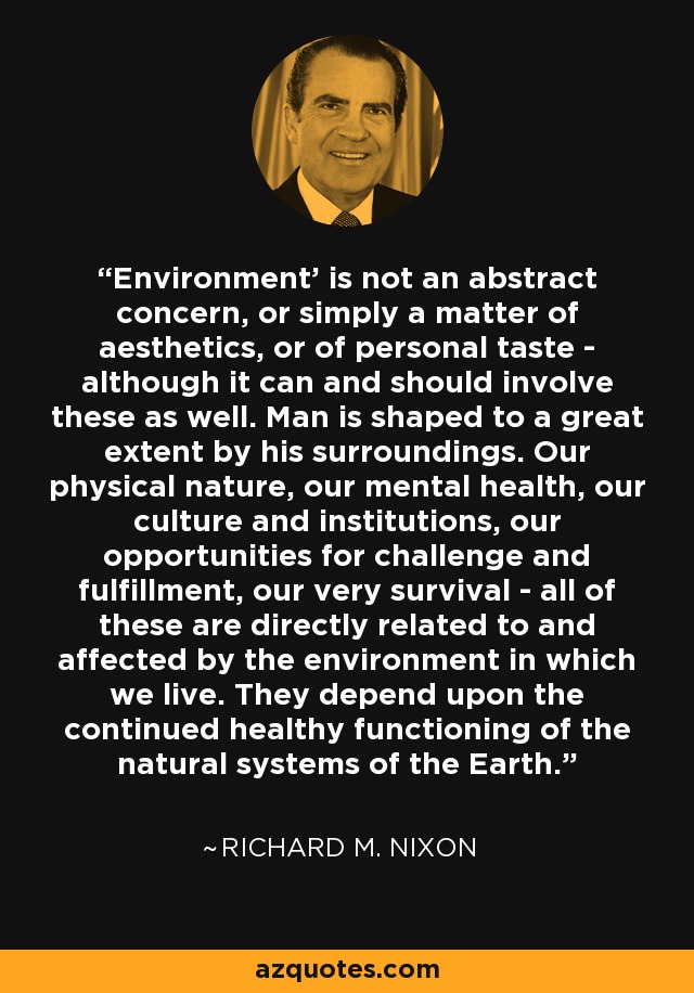 'Environment' is not an abstract concern, or simply a matter of aesthetics, or of personal taste - although it can and should involve these as well. Man is shaped to a great extent by his surroundings. Our physical nature, our mental health, our culture and institutions, our opportunities for challenge and fulfillment, our very survival - all of these are directly related to and affected by the environment in which we live. They depend upon the continued healthy functioning of the natural systems of the Earth. - Richard M. Nixon