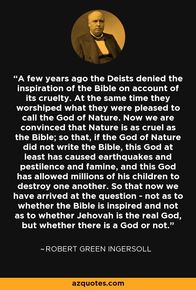 A few years ago the Deists denied the inspiration of the Bible on account of its cruelty. At the same time they worshiped what they were pleased to call the God of Nature. Now we are convinced that Nature is as cruel as the Bible; so that, if the God of Nature did not write the Bible, this God at least has caused earthquakes and pestilence and famine, and this God has allowed millions of his children to destroy one another. So that now we have arrived at the question - not as to whether the Bible is inspired and not as to whether Jehovah is the real God, but whether there is a God or not. - Robert Green Ingersoll