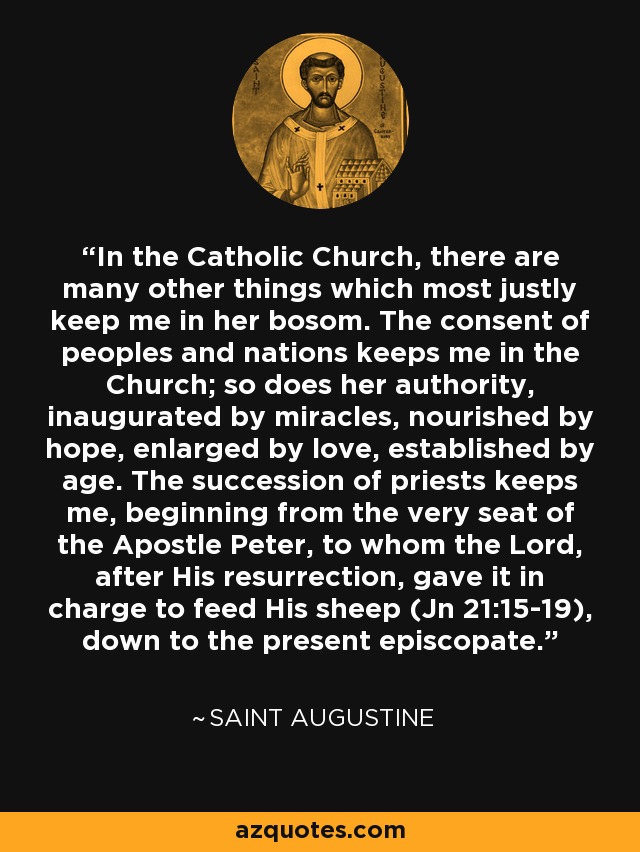 In the Catholic Church, there are many other things which most justly keep me in her bosom. The consent of peoples and nations keeps me in the Church; so does her authority, inaugurated by miracles, nourished by hope, enlarged by love, established by age. The succession of priests keeps me, beginning from the very seat of the Apostle Peter, to whom the Lord, after His resurrection, gave it in charge to feed His sheep (Jn 21:15-19), down to the present episcopate. - Saint Augustine