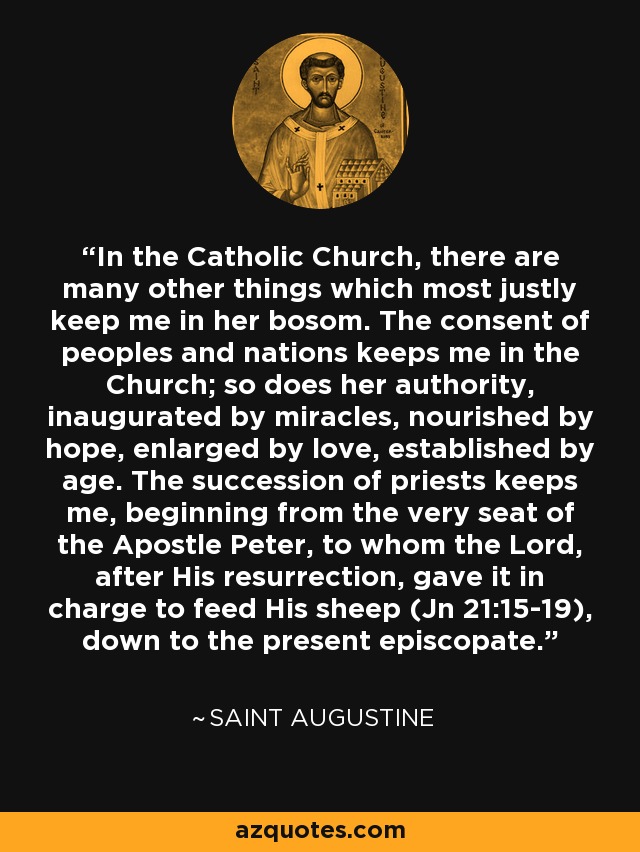 In the Catholic Church, there are many other things which most justly keep me in her bosom. The consent of peoples and nations keeps me in the Church; so does her authority, inaugurated by miracles, nourished by hope, enlarged by love, established by age. The succession of priests keeps me, beginning from the very seat of the Apostle Peter, to whom the Lord, after His resurrection, gave it in charge to feed His sheep (Jn 21:15-19), down to the present episcopate. - Saint Augustine