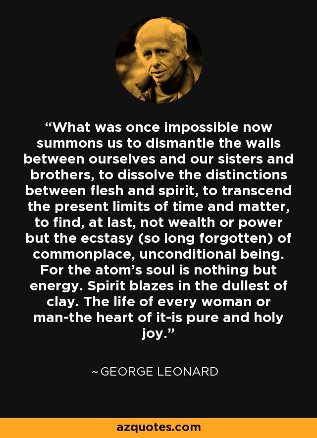 What was once impossible now summons us to dismantle the walls between ourselves and our sisters and brothers, to dissolve the distinctions between flesh and spirit, to transcend the present limits of time and matter, to find, at last, not wealth or power but the ecstasy (so long forgotten) of commonplace, unconditional being. For the atom's soul is nothing but energy. Spirit blazes in the dullest of clay. The life of every woman or man-the heart of it-is pure and holy joy. - George Leonard