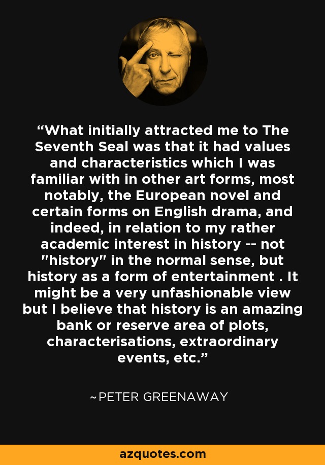 What initially attracted me to The Seventh Seal was that it had values and characteristics which I was familiar with in other art forms, most notably, the European novel and certain forms on English drama, and indeed, in relation to my rather academic interest in history -- not 