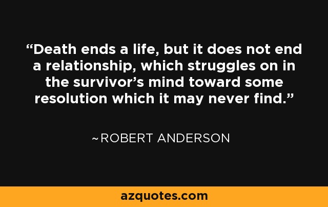 Death ends a life, but it does not end a relationship, which struggles on in the survivor's mind toward some resolution which it may never find. - Robert Anderson