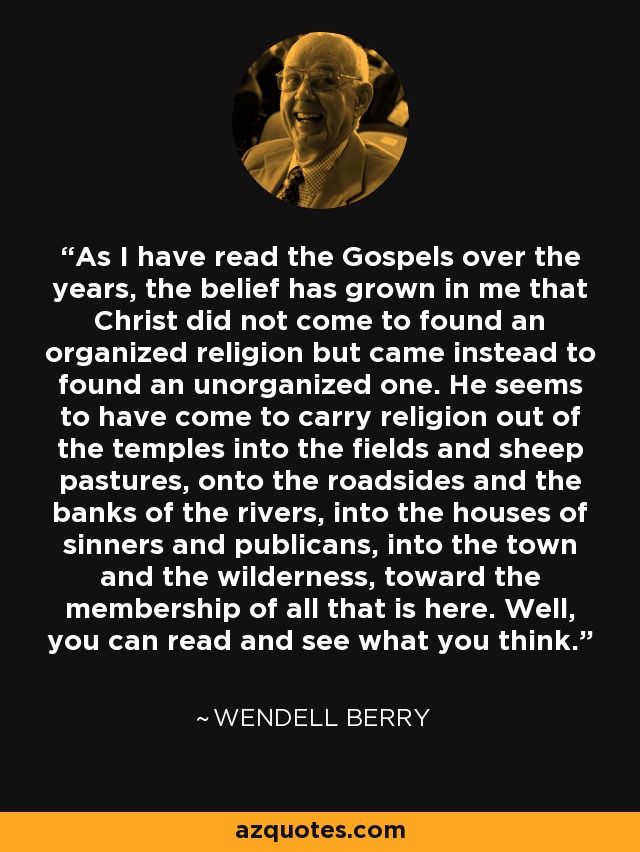 As I have read the Gospels over the years, the belief has grown in me that Christ did not come to found an organized religion but came instead to found an unorganized one. He seems to have come to carry religion out of the temples into the fields and sheep pastures, onto the roadsides and the banks of the rivers, into the houses of sinners and publicans, into the town and the wilderness, toward the membership of all that is here. Well, you can read and see what you think. - Wendell Berry