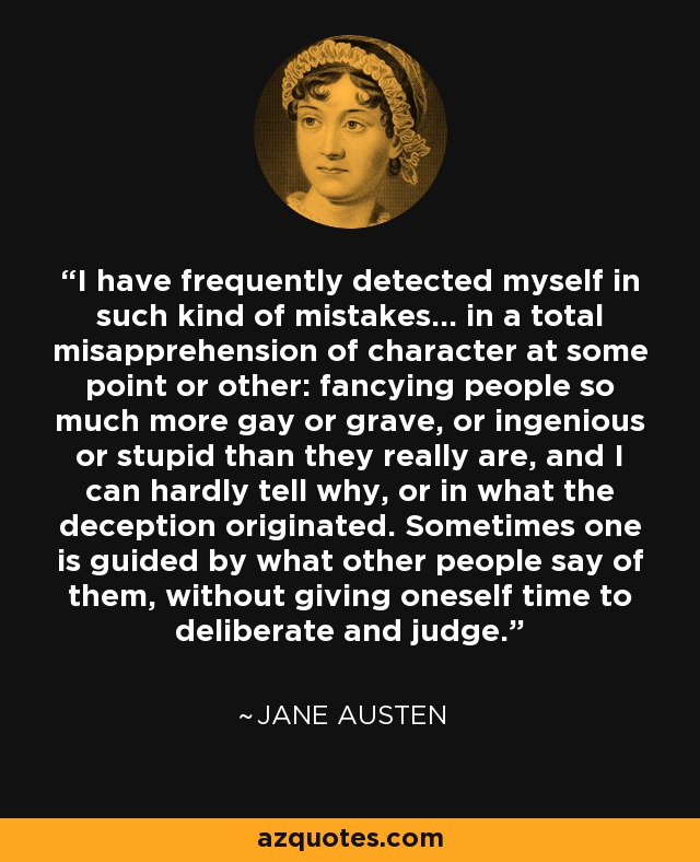 I have frequently detected myself in such kind of mistakes... in a total misapprehension of character at some point or other: fancying people so much more gay or grave, or ingenious or stupid than they really are, and I can hardly tell why, or in what the deception originated. Sometimes one is guided by what other people say of them, without giving oneself time to deliberate and judge. - Jane Austen