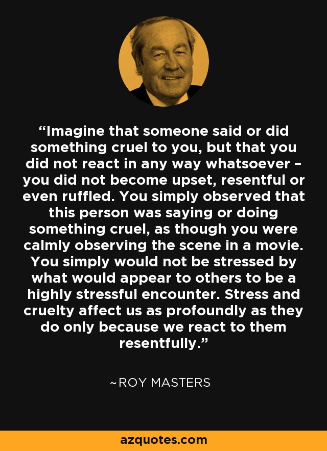 Imagine that someone said or did something cruel to you, but that you did not react in any way whatsoever – you did not become upset, resentful or even ruffled. You simply observed that this person was saying or doing something cruel, as though you were calmly observing the scene in a movie. You simply would not be stressed by what would appear to others to be a highly stressful encounter. Stress and cruelty affect us as profoundly as they do only because we react to them resentfully. - Roy Masters
