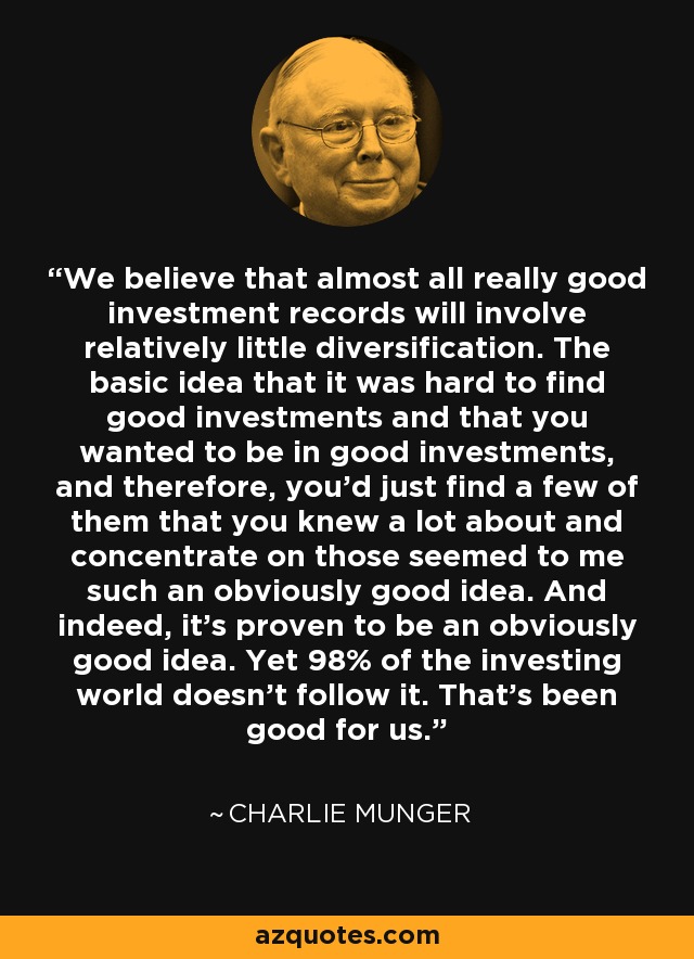 We believe that almost all really good investment records will involve relatively little diversification. The basic idea that it was hard to find good investments and that you wanted to be in good investments, and therefore, you'd just find a few of them that you knew a lot about and concentrate on those seemed to me such an obviously good idea. And indeed, it's proven to be an obviously good idea. Yet 98% of the investing world doesn't follow it. That's been good for us. - Charlie Munger