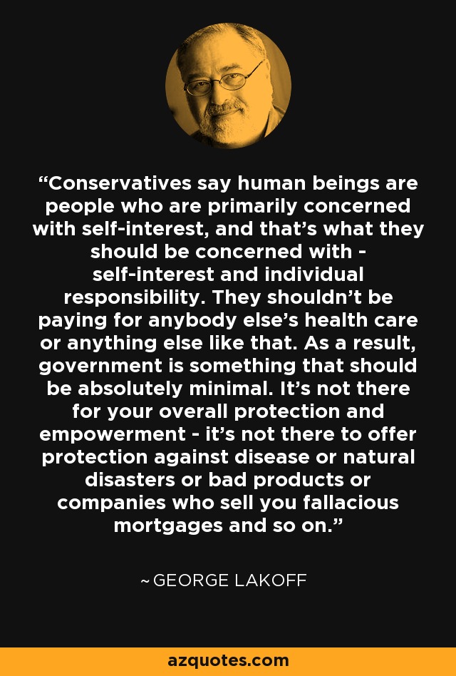 Conservatives say human beings are people who are primarily concerned with self-interest, and that's what they should be concerned with - self-interest and individual responsibility. They shouldn't be paying for anybody else's health care or anything else like that. As a result, government is something that should be absolutely minimal. It's not there for your overall protection and empowerment - it's not there to offer protection against disease or natural disasters or bad products or companies who sell you fallacious mortgages and so on. - George Lakoff