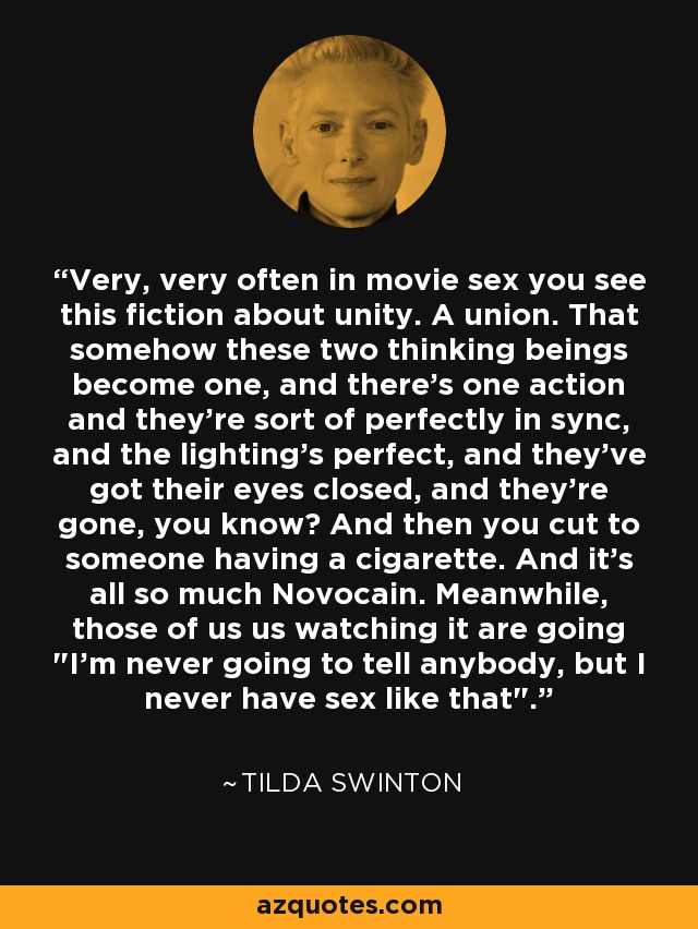 Very, very often in movie sex you see this fiction about unity. A union. That somehow these two thinking beings become one, and there's one action and they're sort of perfectly in sync, and the lighting's perfect, and they've got their eyes closed, and they're gone, you know? And then you cut to someone having a cigarette. And it's all so much Novocain. Meanwhile, those of us us watching it are going 