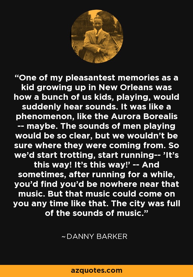 One of my pleasantest memories as a kid growing up in New Orleans was how a bunch of us kids, playing, would suddenly hear sounds. It was like a phenomenon, like the Aurora Borealis -- maybe. The sounds of men playing would be so clear, but we wouldn't be sure where they were coming from. So we'd start trotting, start running-- 'It's this way! It's this way!' -- And sometimes, after running for a while, you'd find you'd be nowhere near that music. But that music could come on you any time like that. The city was full of the sounds of music. - Danny Barker