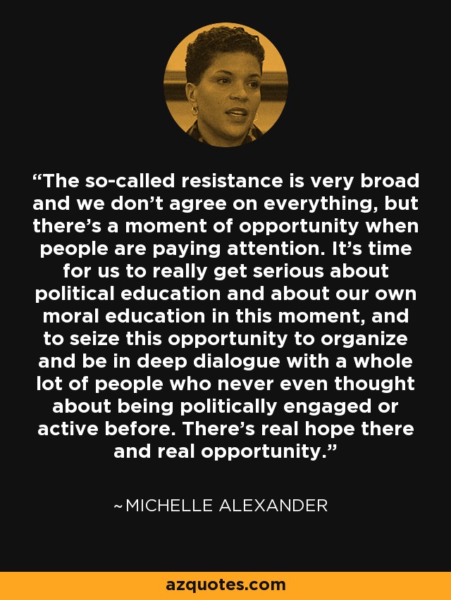 The so-called resistance is very broad and we don't agree on everything, but there's a moment of opportunity when people are paying attention. It's time for us to really get serious about political education and about our own moral education in this moment, and to seize this opportunity to organize and be in deep dialogue with a whole lot of people who never even thought about being politically engaged or active before. There's real hope there and real opportunity. - Michelle Alexander