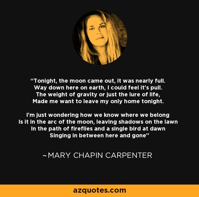 Tonight, the moon came out, it was nearly full. Way down here on earth, I could feel it's pull. The weight of gravity or just the lure of life, Made me want to leave my only home tonight. I'm just wondering how we know where we belong Is it in the arc of the moon, leaving shadows on the lawn In the path of fireflies and a single bird at dawn Singing in between here and gone - Mary Chapin Carpenter