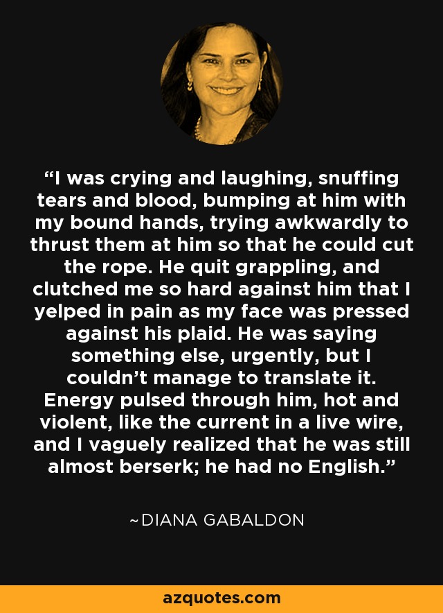 I was crying and laughing, snuffing tears and blood, bumping at him with my bound hands, trying awkwardly to thrust them at him so that he could cut the rope. He quit grappling, and clutched me so hard against him that I yelped in pain as my face was pressed against his plaid. He was saying something else, urgently, but I couldn’t manage to translate it. Energy pulsed through him, hot and violent, like the current in a live wire, and I vaguely realized that he was still almost berserk; he had no English. - Diana Gabaldon