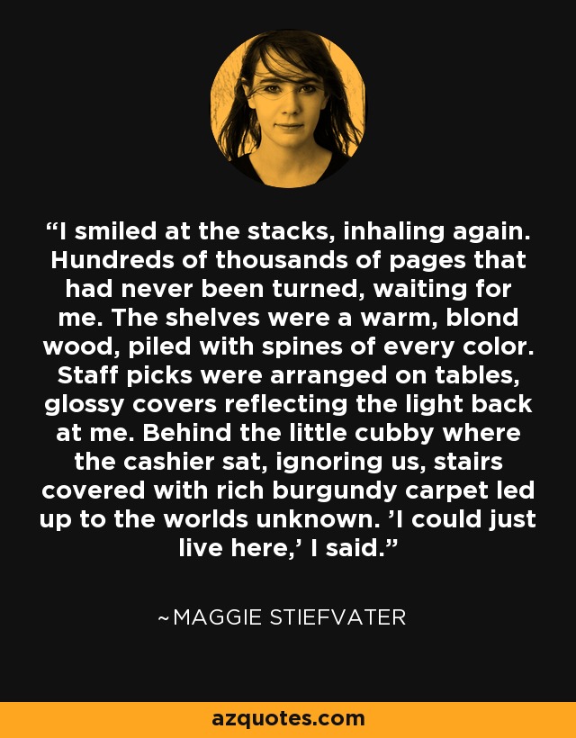 I smiled at the stacks, inhaling again. Hundreds of thousands of pages that had never been turned, waiting for me. The shelves were a warm, blond wood, piled with spines of every color. Staff picks were arranged on tables, glossy covers reflecting the light back at me. Behind the little cubby where the cashier sat, ignoring us, stairs covered with rich burgundy carpet led up to the worlds unknown. 'I could just live here,' I said. - Maggie Stiefvater