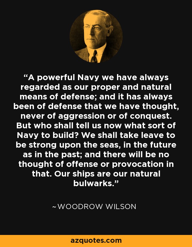 A powerful Navy we have always regarded as our proper and natural means of defense; and it has always been of defense that we have thought, never of aggression or of conquest. But who shall tell us now what sort of Navy to build? We shall take leave to be strong upon the seas, in the future as in the past; and there will be no thought of offense or provocation in that. Our ships are our natural bulwarks. - Woodrow Wilson