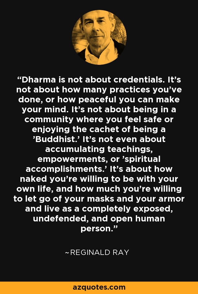 Dharma is not about credentials. It's not about how many practices you've done, or how peaceful you can make your mind. It's not about being in a community where you feel safe or enjoying the cachet of being a 'Buddhist.' It's not even about accumulating teachings, empowerments, or 'spiritual accomplishments.' It's about how naked you're willing to be with your own life, and how much you're willing to let go of your masks and your armor and live as a completely exposed, undefended, and open human person. - Reginald Ray