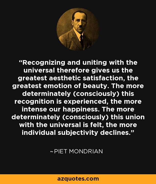 Recognizing and uniting with the universal therefore gives us the greatest aesthetic satisfaction, the greatest emotion of beauty. The more determinately (consciously) this recognition is experienced, the more intense our happiness. The more determinately (consciously) this union with the universal is felt, the more individual subjectivity declines. - Piet Mondrian