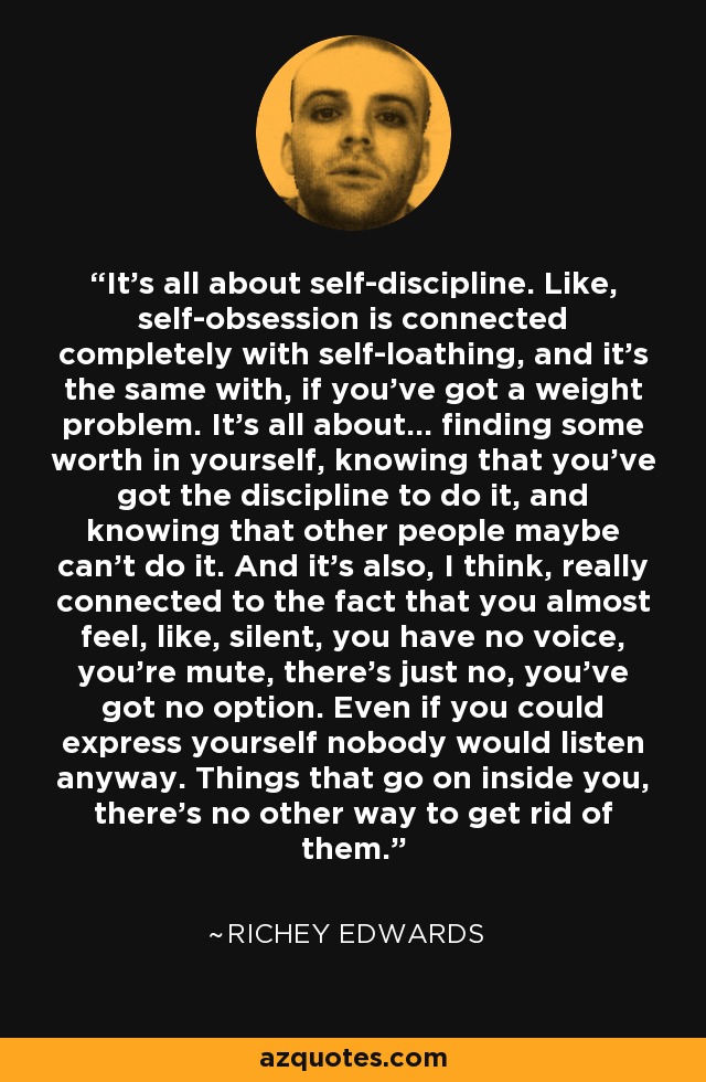 It's all about self-discipline. Like, self-obsession is connected completely with self-loathing, and it's the same with, if you've got a weight problem. It's all about... finding some worth in yourself, knowing that you've got the discipline to do it, and knowing that other people maybe can't do it. And it's also, I think, really connected to the fact that you almost feel, like, silent, you have no voice, you're mute, there's just no, you've got no option. Even if you could express yourself nobody would listen anyway. Things that go on inside you, there's no other way to get rid of them. - Richey Edwards