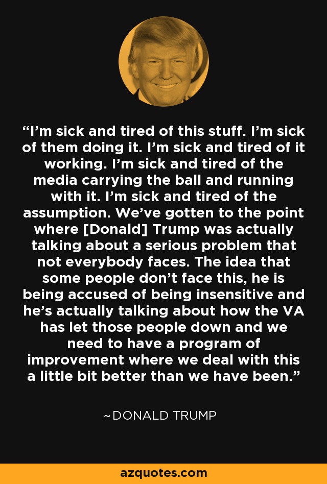 I'm sick and tired of this stuff. I'm sick of them doing it. I'm sick and tired of it working. I'm sick and tired of the media carrying the ball and running with it. I'm sick and tired of the assumption. We've gotten to the point where [Donald] Trump was actually talking about a serious problem that not everybody faces. The idea that some people don't face this, he is being accused of being insensitive and he's actually talking about how the VA has let those people down and we need to have a program of improvement where we deal with this a little bit better than we have been. - Donald Trump