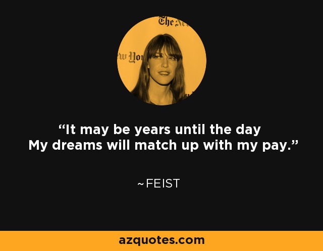 It may be years until the day My dreams will match up with my pay. - Feist