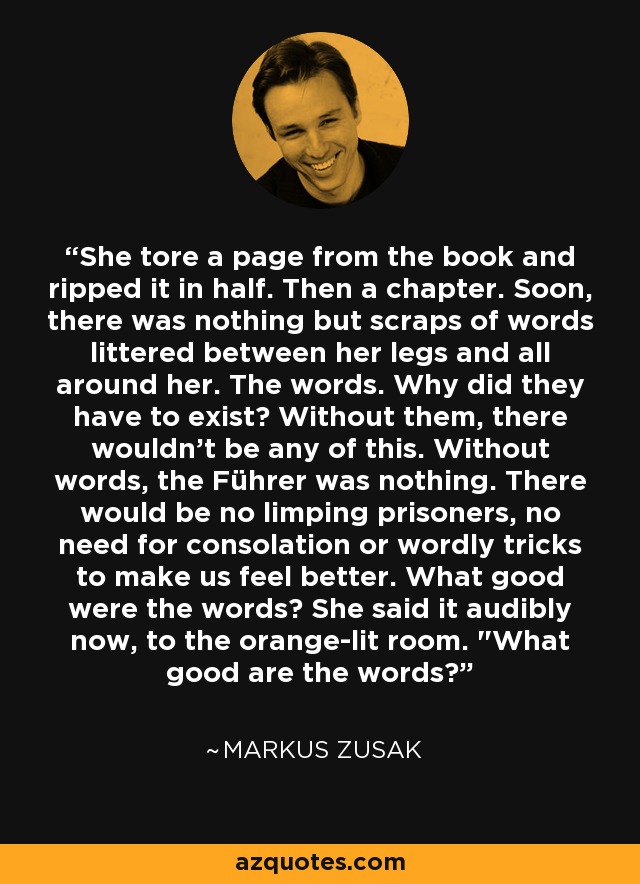 She tore a page from the book and ripped it in half. Then a chapter. Soon, there was nothing but scraps of words littered between her legs and all around her. The words. Why did they have to exist? Without them, there wouldn't be any of this. Without words, the Führer was nothing. There would be no limping prisoners, no need for consolation or wordly tricks to make us feel better. What good were the words? She said it audibly now, to the orange-lit room. 