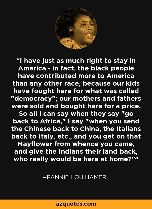 I have just as much right to stay in America - in fact, the black people have contributed more to America than any other race, because our kids have fought here for what was called 