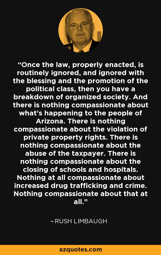 Once the law, properly enacted, is routinely ignored, and ignored with the blessing and the promotion of the political class, then you have a breakdown of organized society. And there is nothing compassionate about what's happening to the people of Arizona. There is nothing compassionate about the violation of private property rights. There is nothing compassionate about the abuse of the taxpayer. There is nothing compassionate about the closing of schools and hospitals. Nothing at all compassionate about increased drug trafficking and crime. Nothing compassionate about that at all. - Rush Limbaugh