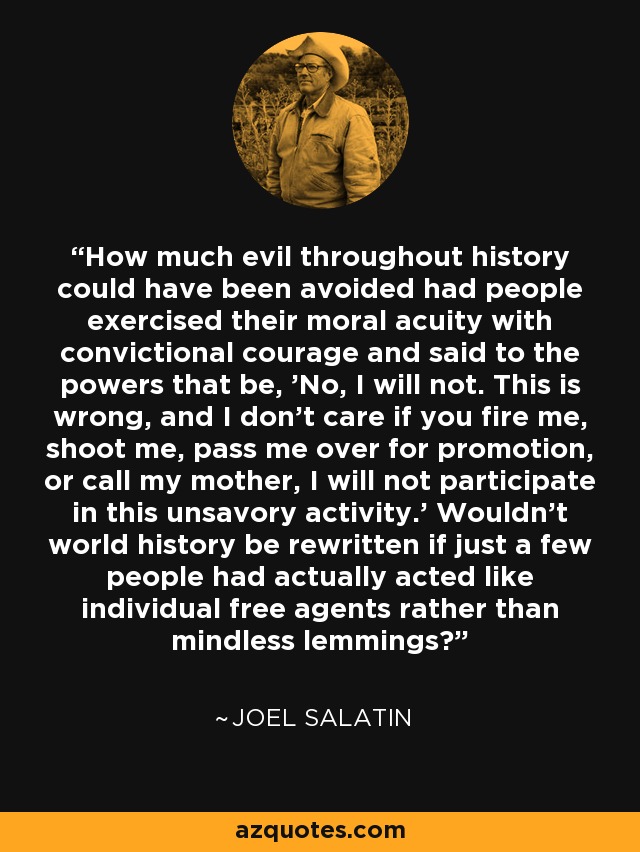 How much evil throughout history could have been avoided had people exercised their moral acuity with convictional courage and said to the powers that be, 'No, I will not. This is wrong, and I don't care if you fire me, shoot me, pass me over for promotion, or call my mother, I will not participate in this unsavory activity.' Wouldn't world history be rewritten if just a few people had actually acted like individual free agents rather than mindless lemmings? - Joel Salatin