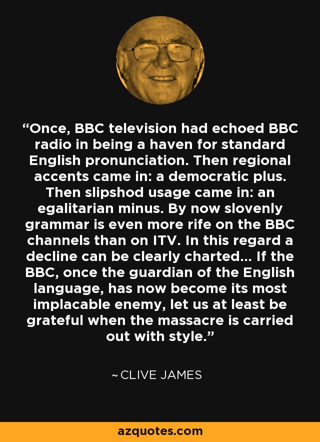 Once, BBC television had echoed BBC radio in being a haven for standard English pronunciation. Then regional accents came in: a democratic plus. Then slipshod usage came in: an egalitarian minus. By now slovenly grammar is even more rife on the BBC channels than on ITV. In this regard a decline can be clearly charted... If the BBC, once the guardian of the English language, has now become its most implacable enemy, let us at least be grateful when the massacre is carried out with style. - Clive James
