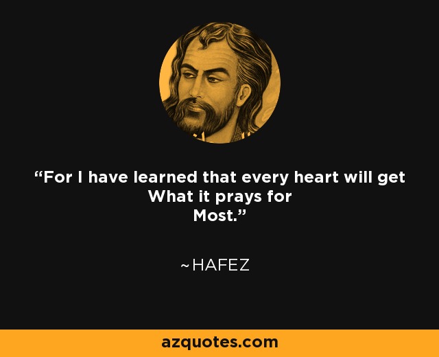 For I have learned that every heart will get What it prays for Most. - Hafez