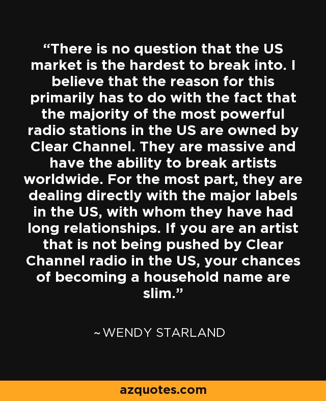 There is no question that the US market is the hardest to break into. I believe that the reason for this primarily has to do with the fact that the majority of the most powerful radio stations in the US are owned by Clear Channel. They are massive and have the ability to break artists worldwide. For the most part, they are dealing directly with the major labels in the US, with whom they have had long relationships. If you are an artist that is not being pushed by Clear Channel radio in the US, your chances of becoming a household name are slim. - Wendy Starland