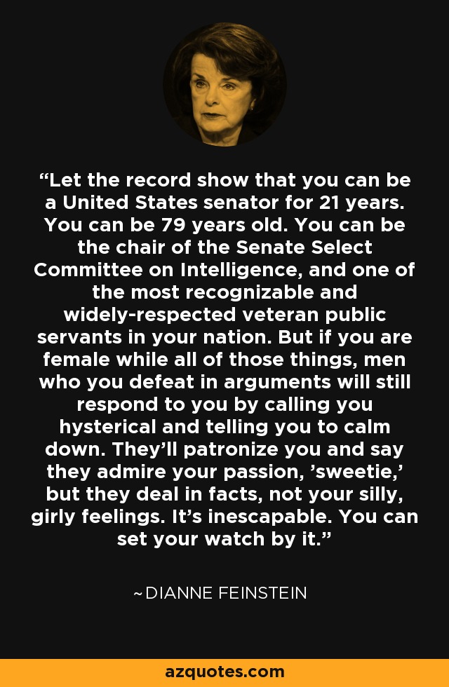 Let the record show that you can be a United States senator for 21 years. You can be 79 years old. You can be the chair of the Senate Select Committee on Intelligence, and one of the most recognizable and widely-respected veteran public servants in your nation. But if you are female while all of those things, men who you defeat in arguments will still respond to you by calling you hysterical and telling you to calm down. They'll patronize you and say they admire your passion, 'sweetie,' but they deal in facts, not your silly, girly feelings. It's inescapable. You can set your watch by it. - Dianne Feinstein