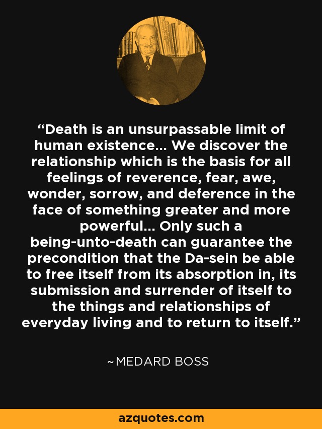 Death is an unsurpassable limit of human existence... We discover the relationship which is the basis for all feelings of reverence, fear, awe, wonder, sorrow, and deference in the face of something greater and more powerful... Only such a being-unto-death can guarantee the precondition that the Da-sein be able to free itself from its absorption in, its submission and surrender of itself to the things and relationships of everyday living and to return to itself. - Medard Boss