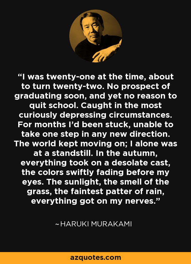 I was twenty-one at the time, about to turn twenty-two. No prospect of graduating soon, and yet no reason to quit school. Caught in the most curiously depressing circumstances. For months I'd been stuck, unable to take one step in any new direction. The world kept moving on; I alone was at a standstill. In the autumn, everything took on a desolate cast, the colors swiftly fading before my eyes. The sunlight, the smell of the grass, the faintest patter of rain, everything got on my nerves. - Haruki Murakami