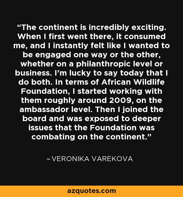 The continent is incredibly exciting. When I first went there, it consumed me, and I instantly felt like I wanted to be engaged one way or the other, whether on a philanthropic level or business. I'm lucky to say today that I do both. In terms of African Wildlife Foundation, I started working with them roughly around 2009, on the ambassador level. Then I joined the board and was exposed to deeper issues that the Foundation was combating on the continent. - Veronika Varekova