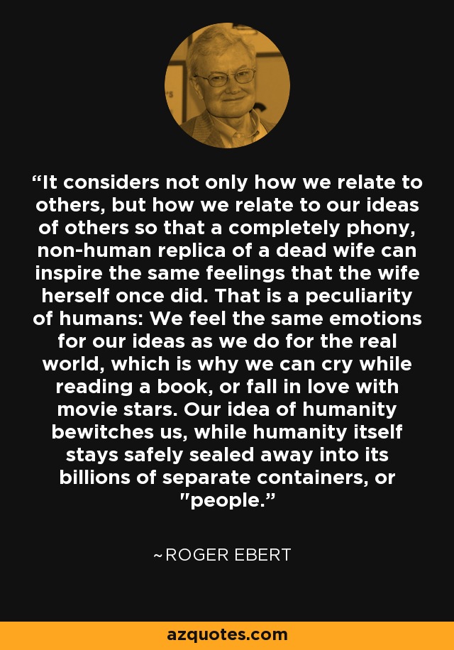 It considers not only how we relate to others, but how we relate to our ideas of others so that a completely phony, non-human replica of a dead wife can inspire the same feelings that the wife herself once did. That is a peculiarity of humans: We feel the same emotions for our ideas as we do for the real world, which is why we can cry while reading a book, or fall in love with movie stars. Our idea of humanity bewitches us, while humanity itself stays safely sealed away into its billions of separate containers, or 