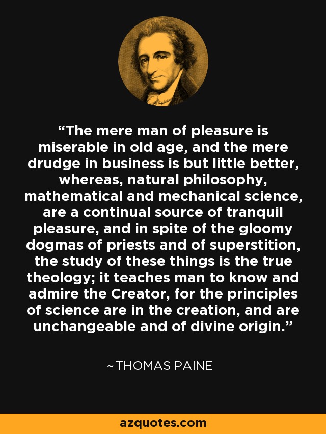 The mere man of pleasure is miserable in old age, and the mere drudge in business is but little better, whereas, natural philosophy, mathematical and mechanical science, are a continual source of tranquil pleasure, and in spite of the gloomy dogmas of priests and of superstition, the study of these things is the true theology; it teaches man to know and admire the Creator, for the principles of science are in the creation, and are unchangeable and of divine origin. - Thomas Paine