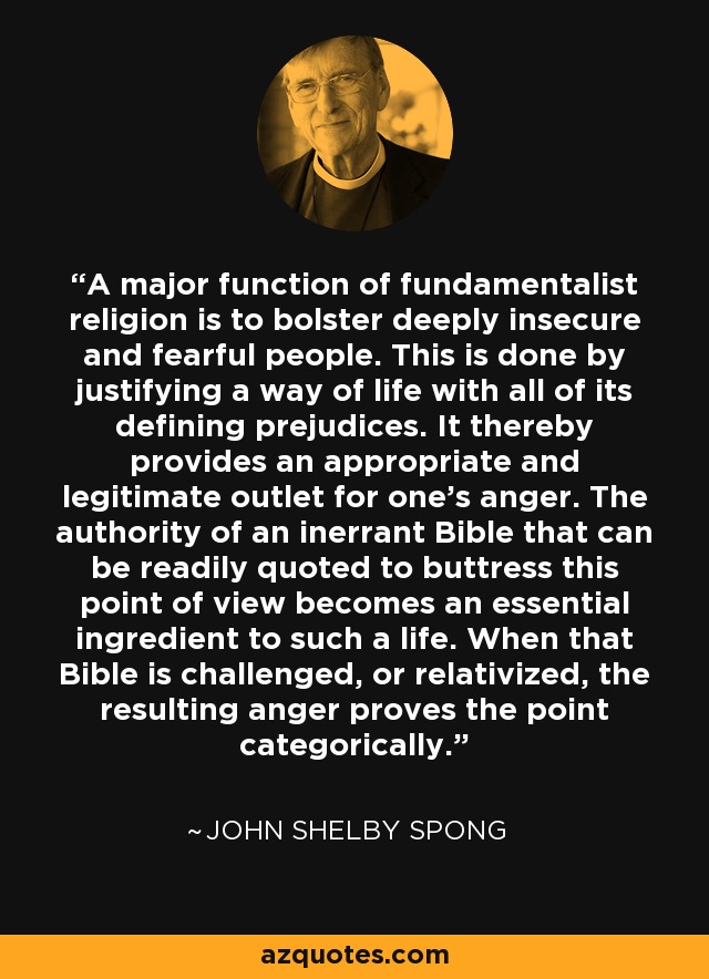 A major function of fundamentalist religion is to bolster deeply insecure and fearful people. This is done by justifying a way of life with all of its defining prejudices. It thereby provides an appropriate and legitimate outlet for one's anger. The authority of an inerrant Bible that can be readily quoted to buttress this point of view becomes an essential ingredient to such a life. When that Bible is challenged, or relativized, the resulting anger proves the point categorically. - John Shelby Spong