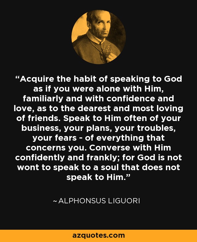 Acquire the habit of speaking to God as if you were alone with Him, familiarly and with confidence and love, as to the dearest and most loving of friends. Speak to Him often of your business, your plans, your troubles, your fears - of everything that concerns you. Converse with Him confidently and frankly; for God is not wont to speak to a soul that does not speak to Him. - Alphonsus Liguori
