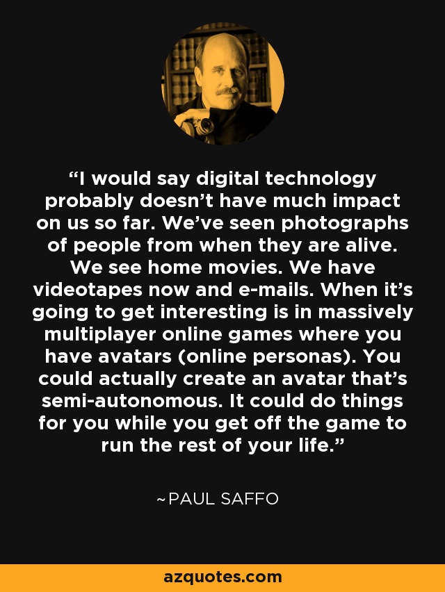 I would say digital technology probably doesn't have much impact on us so far. We've seen photographs of people from when they are alive. We see home movies. We have videotapes now and e-mails. When it's going to get interesting is in massively multiplayer online games where you have avatars (online personas). You could actually create an avatar that's semi-autonomous. It could do things for you while you get off the game to run the rest of your life. - Paul Saffo