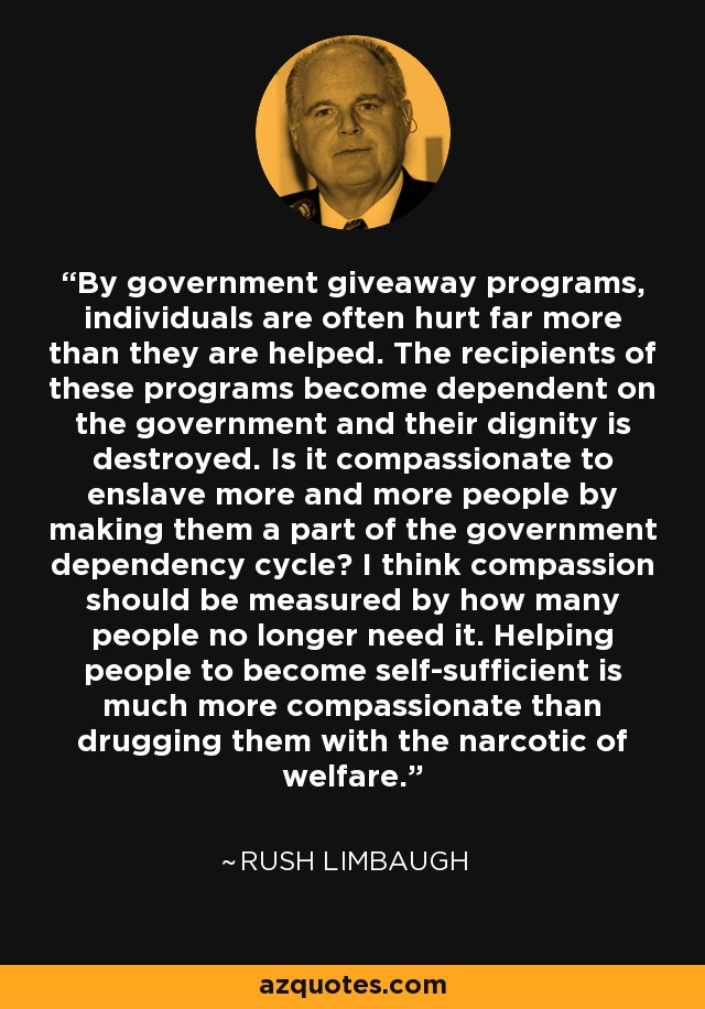 By government giveaway programs, individuals are often hurt far more than they are helped. The recipients of these programs become dependent on the government and their dignity is destroyed. Is it compassionate to enslave more and more people by making them a part of the government dependency cycle? I think compassion should be measured by how many people no longer need it. Helping people to become self-sufficient is much more compassionate than drugging them with the narcotic of welfare. - Rush Limbaugh