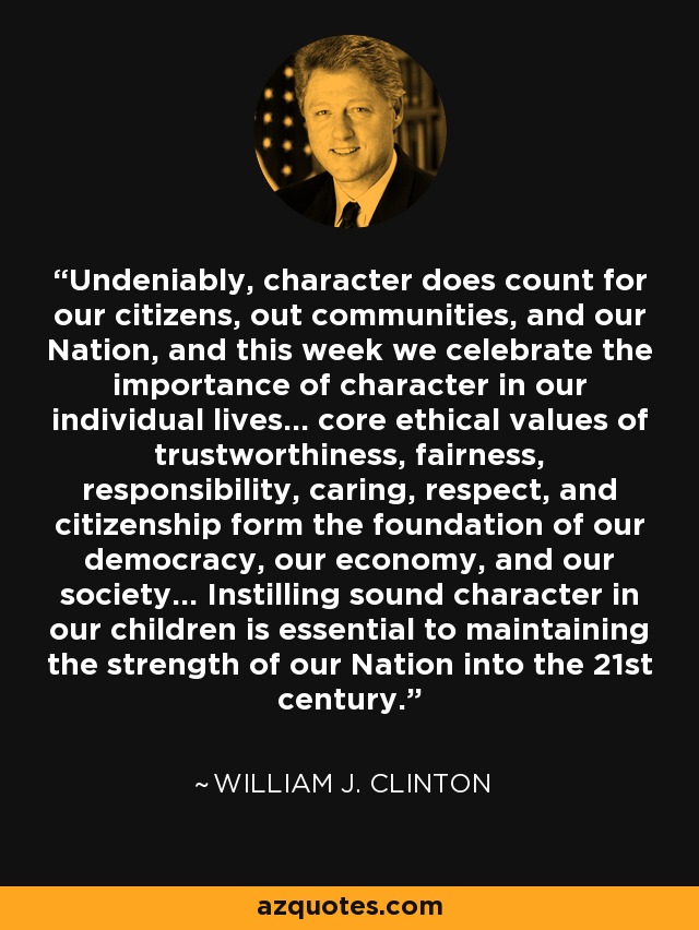 Undeniably, character does count for our citizens, out communities, and our Nation, and this week we celebrate the importance of character in our individual lives... core ethical values of trustworthiness, fairness, responsibility, caring, respect, and citizenship form the foundation of our democracy, our economy, and our society... Instilling sound character in our children is essential to maintaining the strength of our Nation into the 21st century. - William J. Clinton