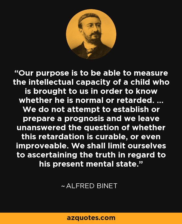 Our purpose is to be able to measure the intellectual capacity of a child who is brought to us in order to know whether he is normal or retarded. ... We do not attempt to establish or prepare a prognosis and we leave unanswered the question of whether this retardation is curable, or even improveable. We shall limit ourselves to ascertaining the truth in regard to his present mental state. - Alfred Binet