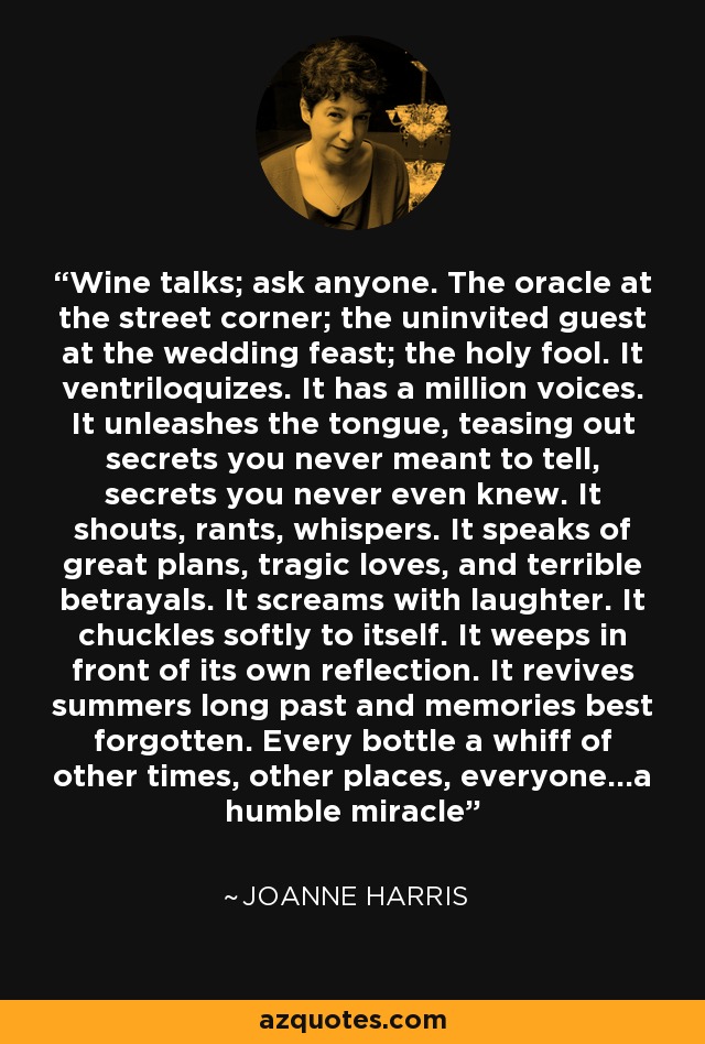 Wine talks; ask anyone. The oracle at the street corner; the uninvited guest at the wedding feast; the holy fool. It ventriloquizes. It has a million voices. It unleashes the tongue, teasing out secrets you never meant to tell, secrets you never even knew. It shouts, rants, whispers. It speaks of great plans, tragic loves, and terrible betrayals. It screams with laughter. It chuckles softly to itself. It weeps in front of its own reflection. It revives summers long past and memories best forgotten. Every bottle a whiff of other times, other places, everyone...a humble miracle - Joanne Harris