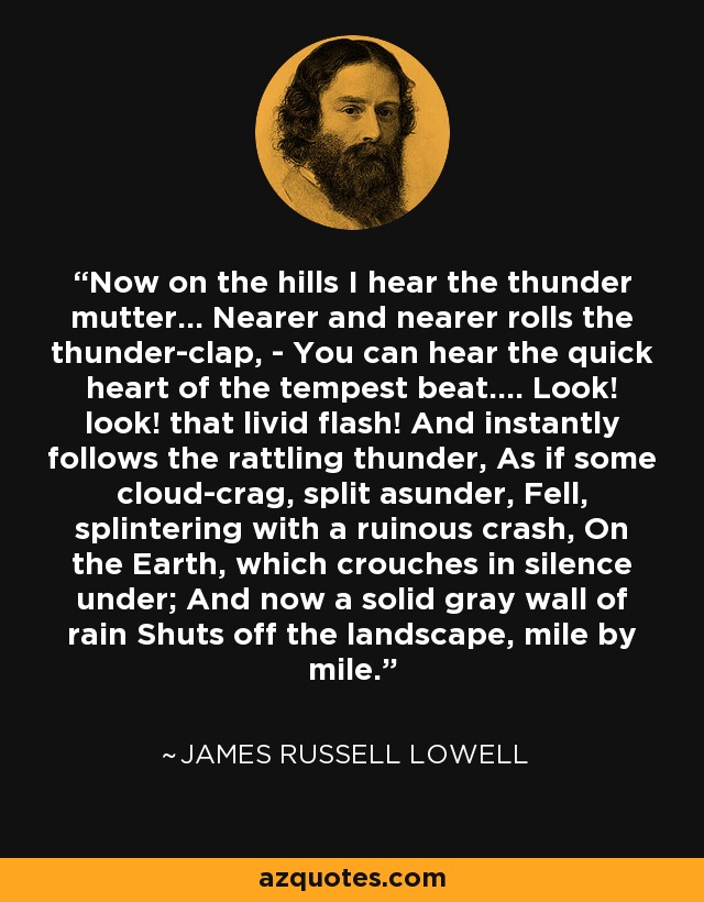 Now on the hills I hear the thunder mutter... Nearer and nearer rolls the thunder-clap, - You can hear the quick heart of the tempest beat.... Look! look! that livid flash! And instantly follows the rattling thunder, As if some cloud-crag, split asunder, Fell, splintering with a ruinous crash, On the Earth, which crouches in silence under; And now a solid gray wall of rain Shuts off the landscape, mile by mile. - James Russell Lowell