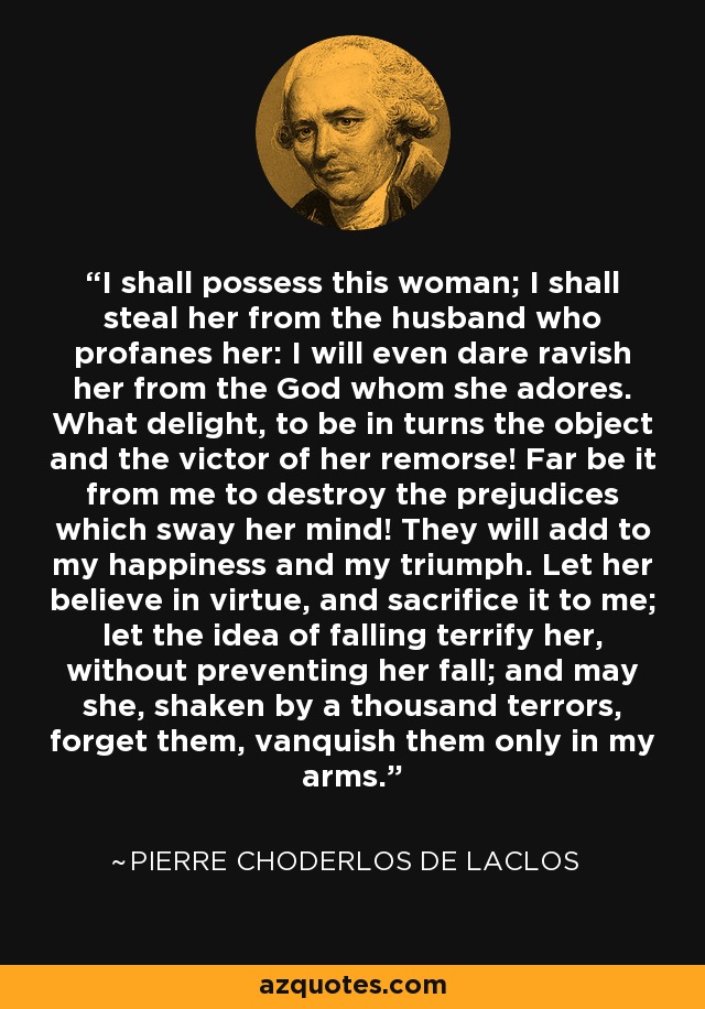 I shall possess this woman; I shall steal her from the husband who profanes her: I will even dare ravish her from the God whom she adores. What delight, to be in turns the object and the victor of her remorse! Far be it from me to destroy the prejudices which sway her mind! They will add to my happiness and my triumph. Let her believe in virtue, and sacrifice it to me; let the idea of falling terrify her, without preventing her fall; and may she, shaken by a thousand terrors, forget them, vanquish them only in my arms. - Pierre Choderlos de Laclos