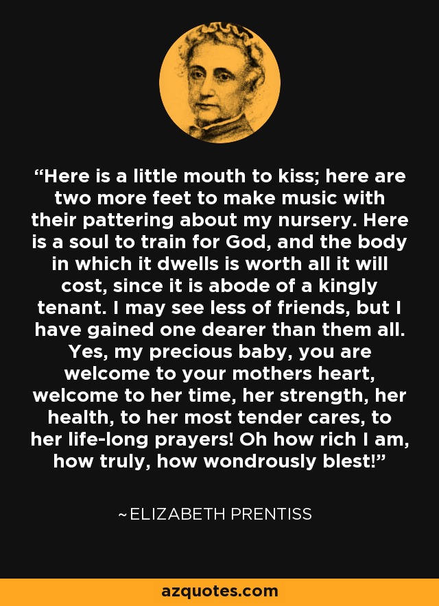 Here is a little mouth to kiss; here are two more feet to make music with their pattering about my nursery. Here is a soul to train for God, and the body in which it dwells is worth all it will cost, since it is abode of a kingly tenant. I may see less of friends, but I have gained one dearer than them all. Yes, my precious baby, you are welcome to your mothers heart, welcome to her time, her strength, her health, to her most tender cares, to her life-long prayers! Oh how rich I am, how truly, how wondrously blest! - Elizabeth Prentiss