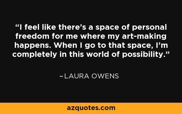 I feel like there’s a space of personal freedom for me where my art-making happens. When I go to that space, I’m completely in this world of possibility. - Laura Owens