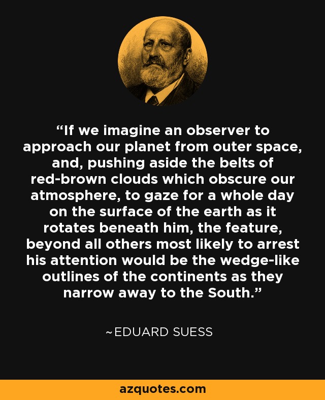 If we imagine an observer to approach our planet from outer space, and, pushing aside the belts of red-brown clouds which obscure our atmosphere, to gaze for a whole day on the surface of the earth as it rotates beneath him, the feature, beyond all others most likely to arrest his attention would be the wedge-like outlines of the continents as they narrow away to the South. - Eduard Suess