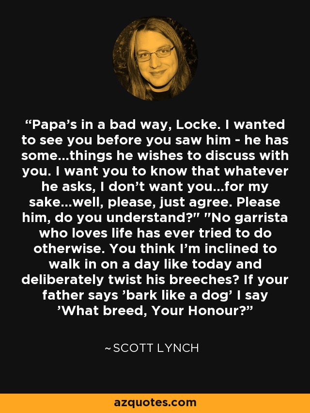 Papa's in a bad way, Locke. I wanted to see you before you saw him - he has some...things he wishes to discuss with you. I want you to know that whatever he asks, I don't want you...for my sake...well, please, just agree. Please him, do you understand?